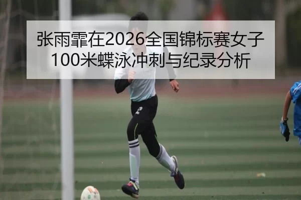 张雨霏在2026全国锦标赛女子100米蝶泳冲刺与纪录分析